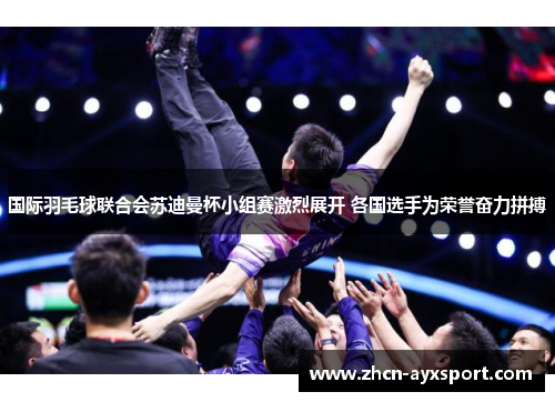 国际羽毛球联合会苏迪曼杯小组赛激烈展开 各国选手为荣誉奋力拼搏