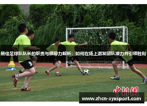 最佳足球队队长的职责与领导力解析：如何在场上激发团队潜力并引领胜利